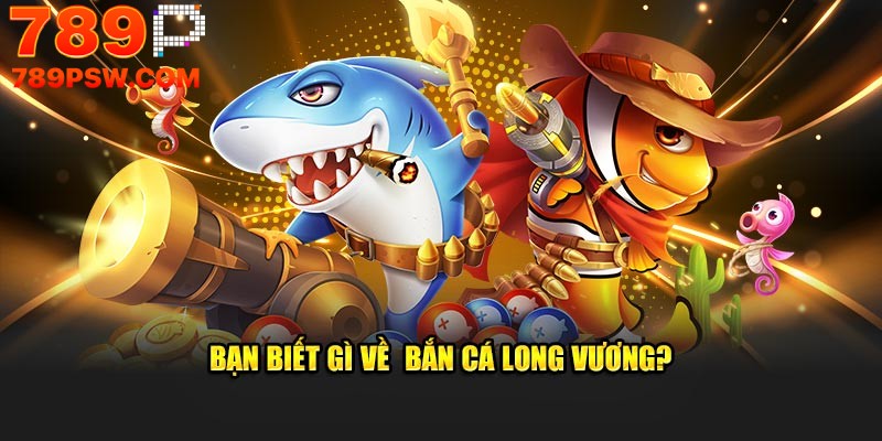 Bắn Cá Long Vương – Trải Nghiệm Săn Cá Đỉnh Cao Tại 789P
